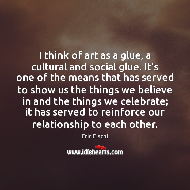 I think of art as a glue, a cultural and social glue. Eric Fischl Picture Quote