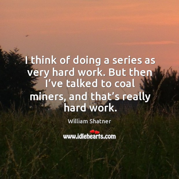 I think of doing a series as very hard work. But then I’ve talked to coal miners, and that’s really hard work. William Shatner Picture Quote