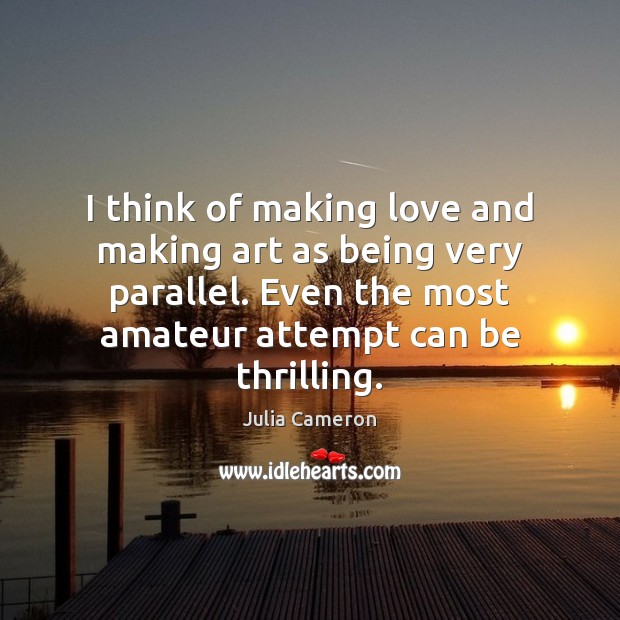 I think of making love and making art as being very parallel. Julia Cameron Picture Quote