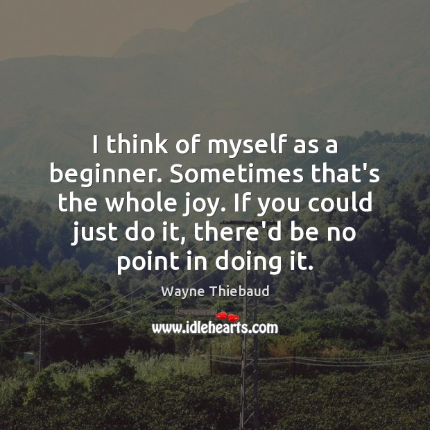 I think of myself as a beginner. Sometimes that’s the whole joy. Wayne Thiebaud Picture Quote