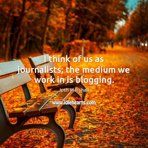 I think of us as journalists; the medium we work in is blogging. Josh Marshall Picture Quote