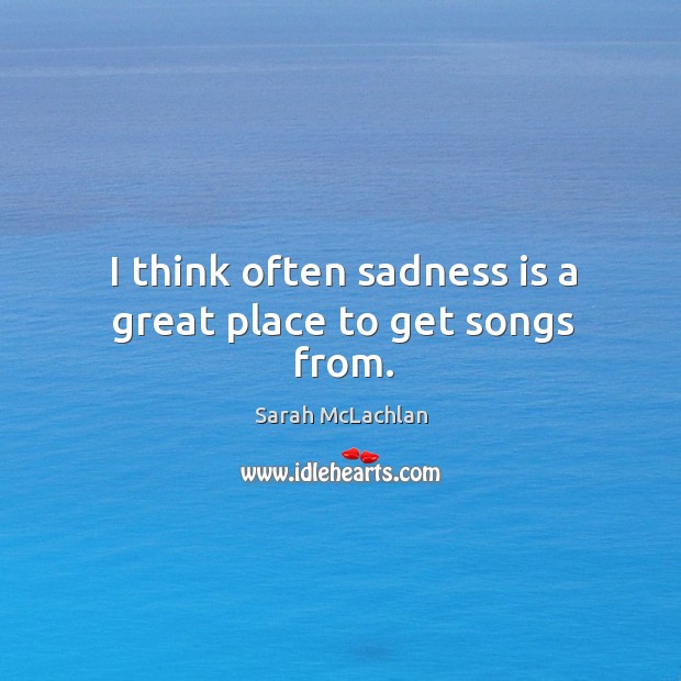 I think often sadness is a great place to get songs from. Sarah McLachlan Picture Quote