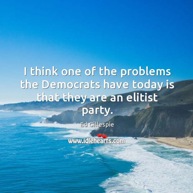 I think one of the problems the democrats have today is that they are an elitist party. Ed Gillespie Picture Quote