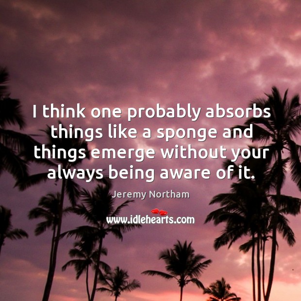 I think one probably absorbs things like a sponge and things emerge without your always being aware of it. Image