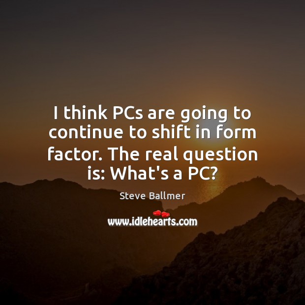 I think PCs are going to continue to shift in form factor. 