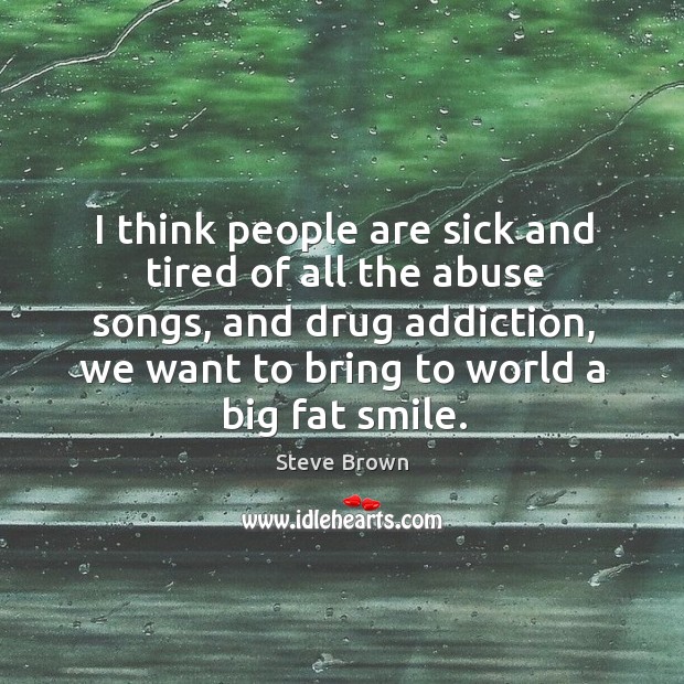 I think people are sick and tired of all the abuse songs, and drug addiction, we want to bring to world a big fat smile. Steve Brown Picture Quote