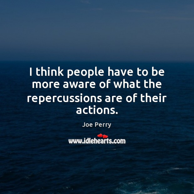 I think people have to be more aware of what the repercussions are of their actions. Joe Perry Picture Quote