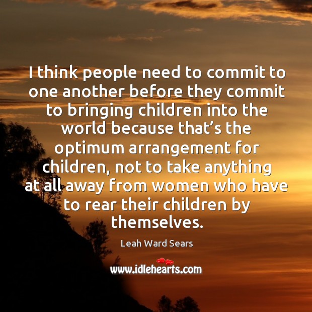 I think people need to commit to one another before they commit to bringing children into the world because Leah Ward Sears Picture Quote