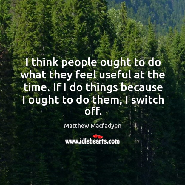 I think people ought to do what they feel useful at the time. If I do things because I ought to do them, I switch off. Matthew Macfadyen Picture Quote