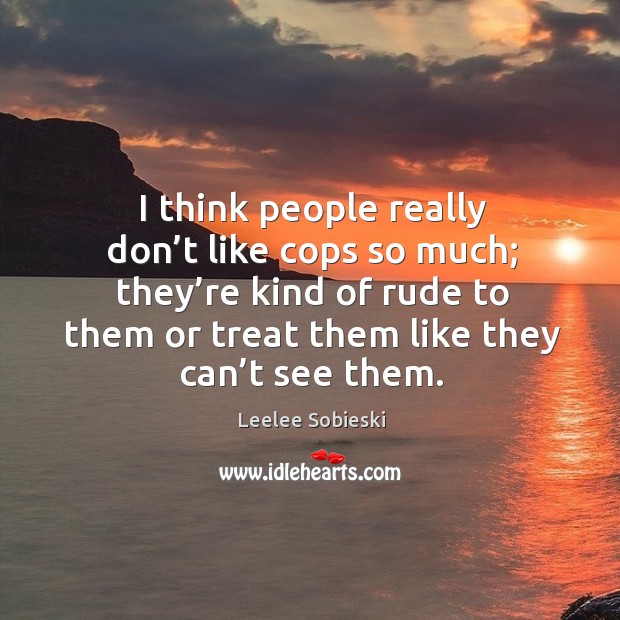 I think people really don’t like cops so much; they’re kind of rude to them or treat them like they can’t see them. Leelee Sobieski Picture Quote