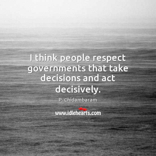 I think people respect governments that take decisions and act decisively. P. Chidambaram Picture Quote