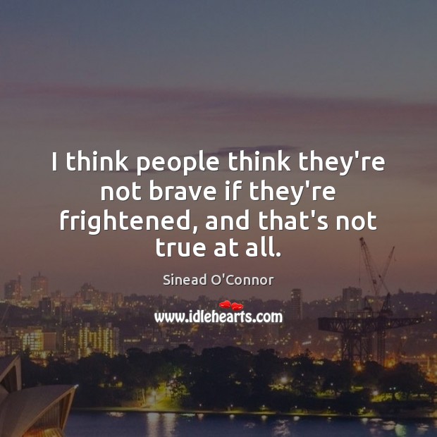 I think people think they’re not brave if they’re frightened, and that’s not true at all. Sinead O’Connor Picture Quote