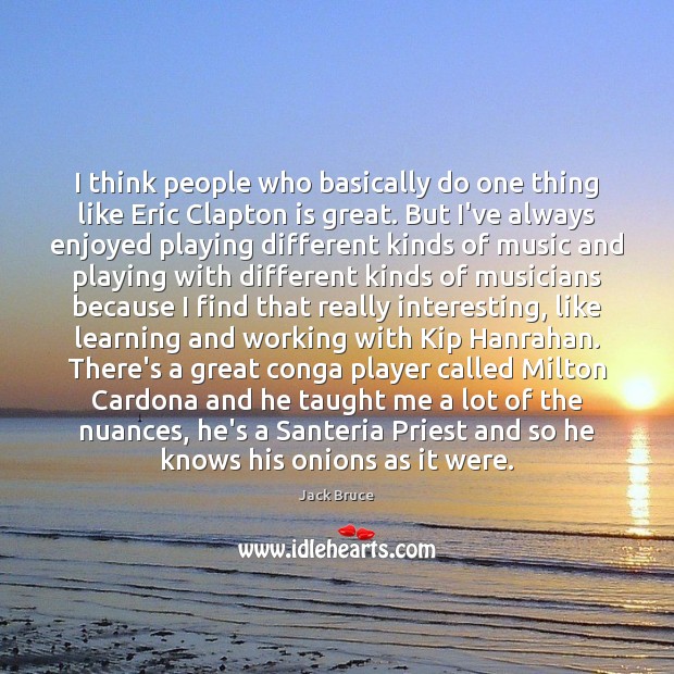 I think people who basically do one thing like Eric Clapton is 