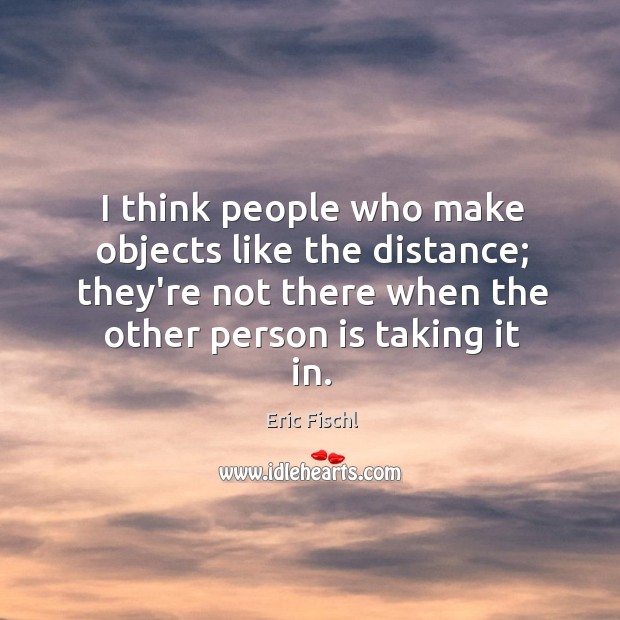 I think people who make objects like the distance; they’re not there Eric Fischl Picture Quote