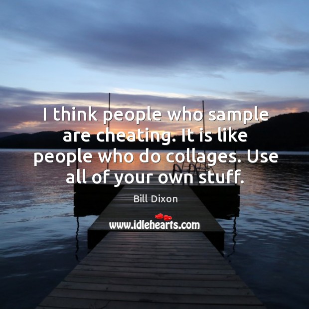 I think people who sample are cheating. It is like people who do collages. 