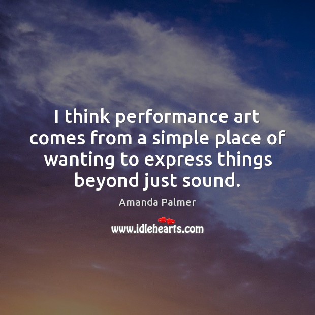 I think performance art comes from a simple place of wanting to Amanda Palmer Picture Quote