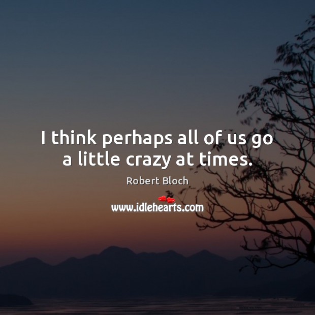 I think perhaps all of us go a little crazy at times. Image