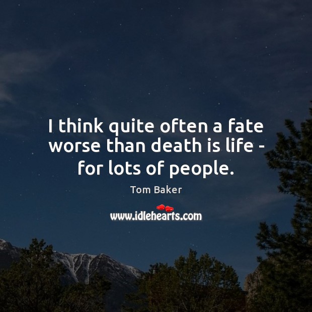I think quite often a fate worse than death is life – for lots of people. Image