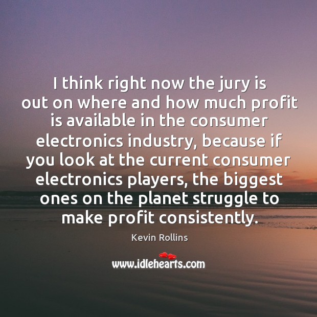 I think right now the jury is out on where and how much profit is available in the consumer electronics industry Image