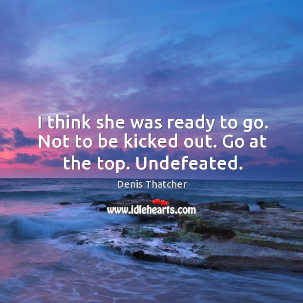 I think she was ready to go. Not to be kicked out. Go at the top. Undefeated. Denis Thatcher Picture Quote
