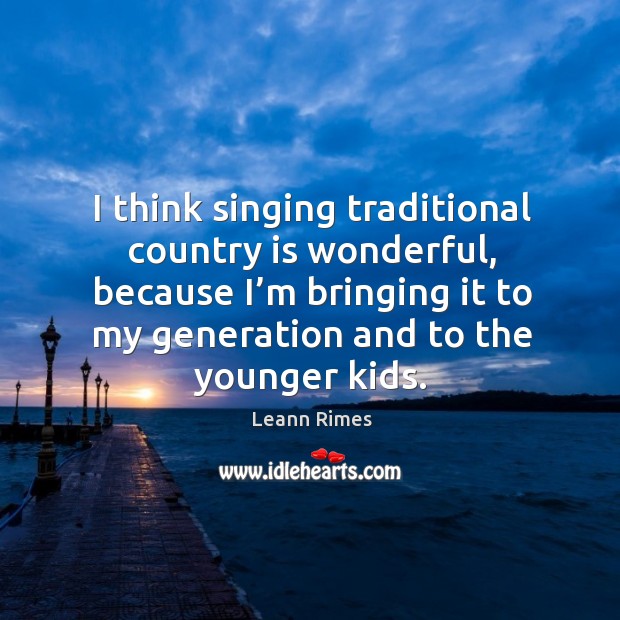 I think singing traditional country is wonderful, because I’m bringing it to my generation and to the younger kids. Leann Rimes Picture Quote