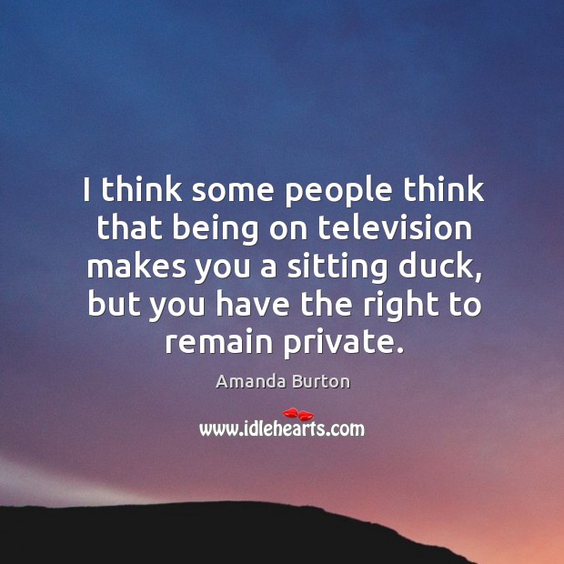 I think some people think that being on television makes you a sitting duck, but you have the right to remain private. Amanda Burton Picture Quote