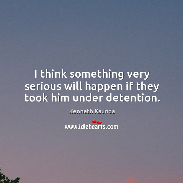 I think something very serious will happen if they took him under detention. Kenneth Kaunda Picture Quote