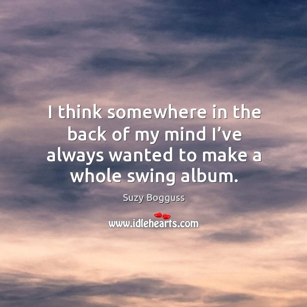 I think somewhere in the back of my mind I’ve always wanted to make a whole swing album. Suzy Bogguss Picture Quote