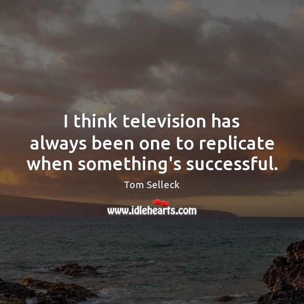 I think television has always been one to replicate when something’s successful. 
