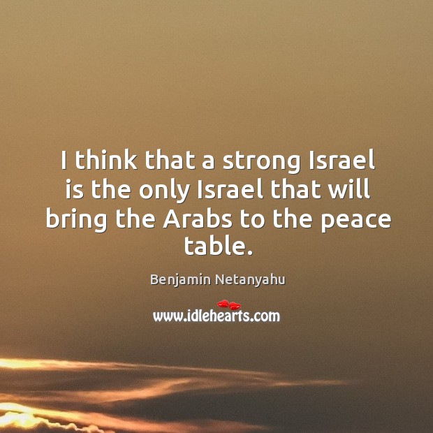 I think that a strong israel is the only israel that will bring the arabs to the peace table. Benjamin Netanyahu Picture Quote