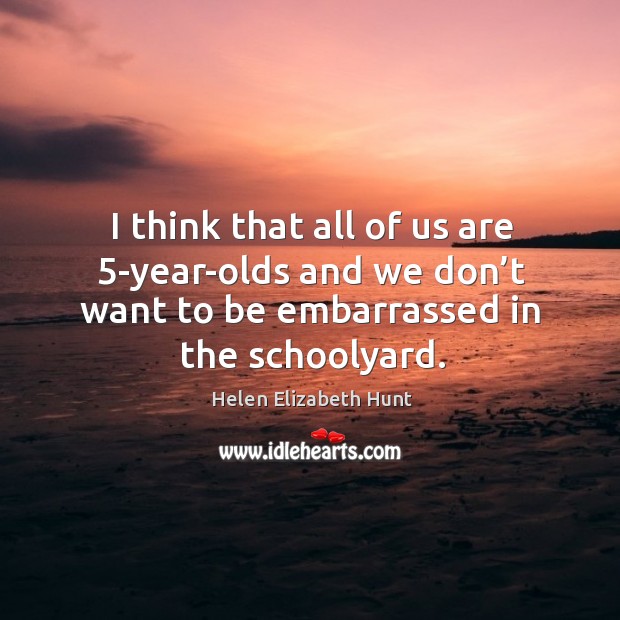 I think that all of us are 5-year-olds and we don’t want to be embarrassed in the schoolyard. Helen Elizabeth Hunt Picture Quote