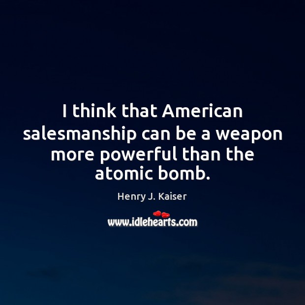 I think that American salesmanship can be a weapon more powerful than the atomic bomb. Henry J. Kaiser Picture Quote
