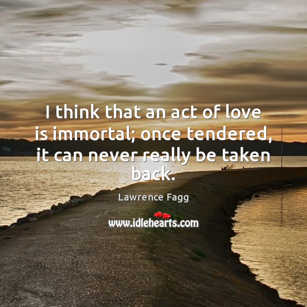 I think that an act of love is immortal; once tendered, it can never really be taken back. Lawrence Fagg Picture Quote