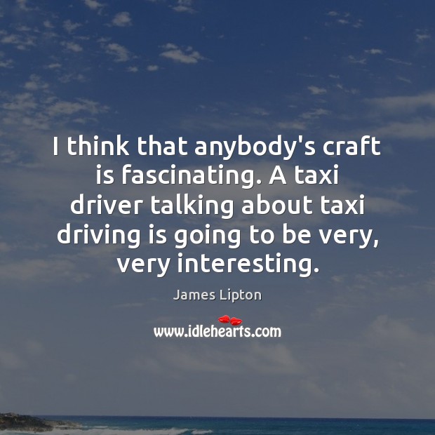 I think that anybody’s craft is fascinating. A taxi driver talking about Image