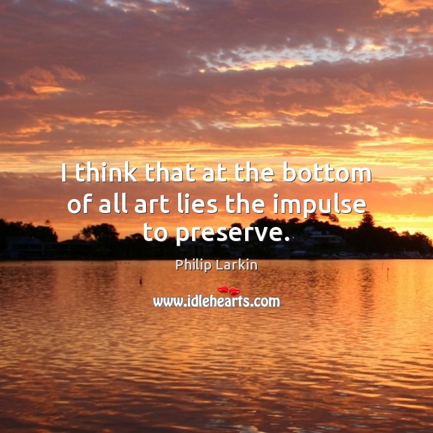 I think that at the bottom of all art lies the impulse to preserve. Philip Larkin Picture Quote
