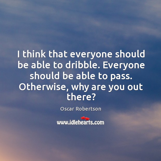 I think that everyone should be able to dribble. Everyone should be able to pass. Otherwise, why are you out there? Oscar Robertson Picture Quote