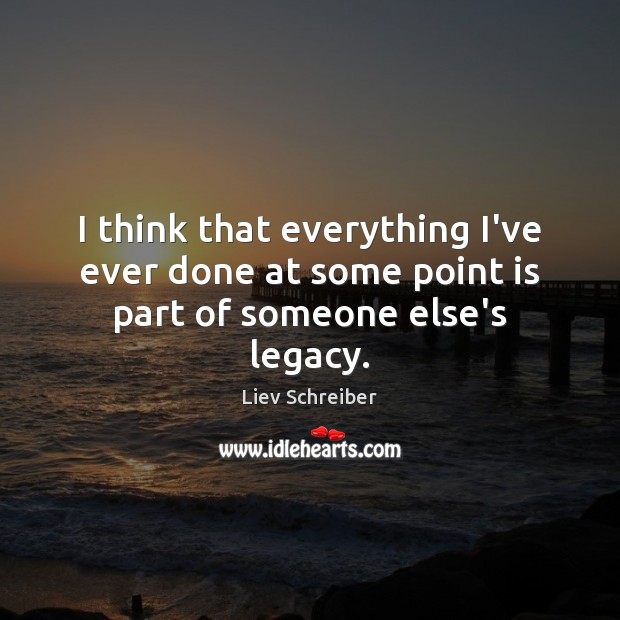 I think that everything I’ve ever done at some point is part of someone else’s legacy. Image