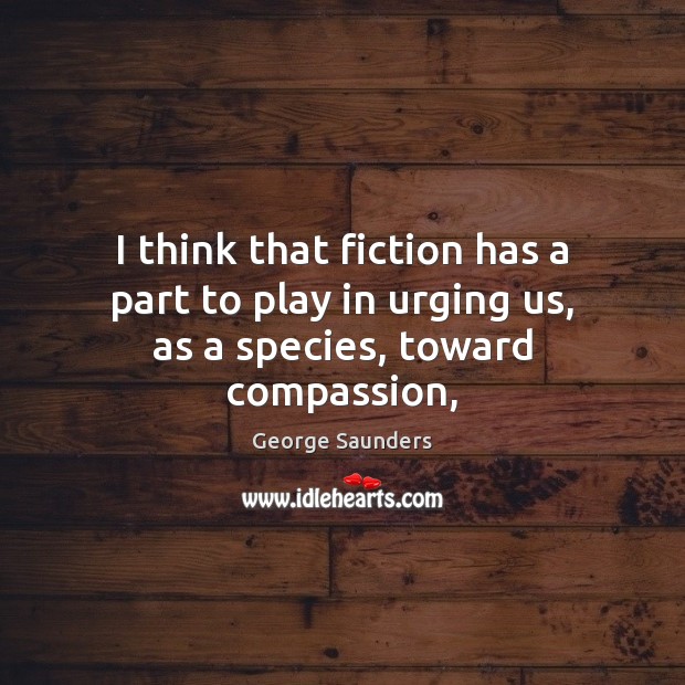 I think that fiction has a part to play in urging us, as a species, toward compassion, George Saunders Picture Quote