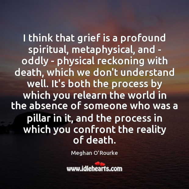 I think that grief is a profound spiritual, metaphysical, and – oddly Meghan O’Rourke Picture Quote