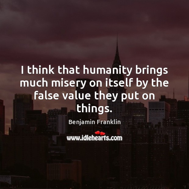 I think that humanity brings much misery on itself by the false value they put on things. Benjamin Franklin Picture Quote