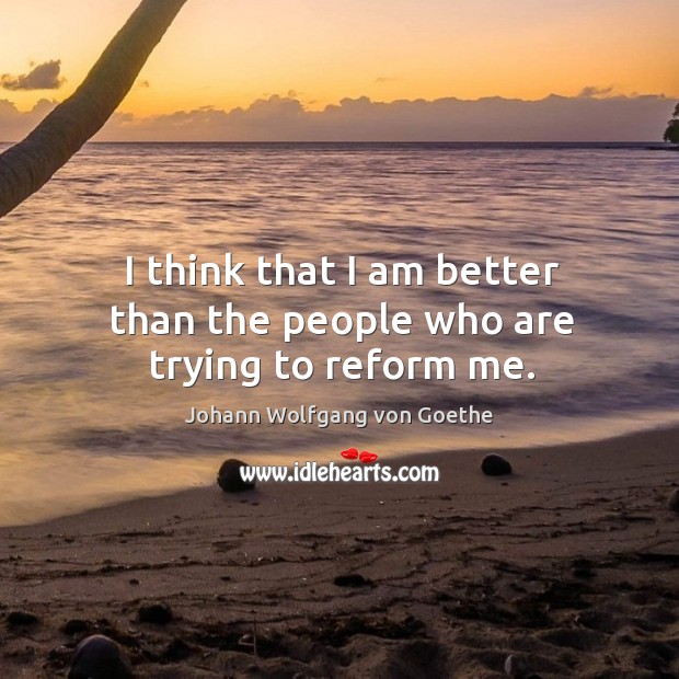I think that I am better than the people who are trying to reform me. Johann Wolfgang von Goethe Picture Quote