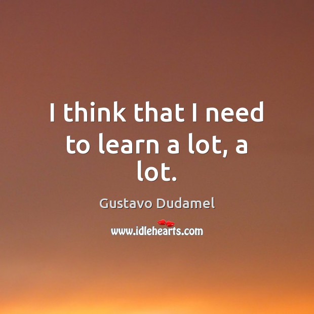 I think that I need to learn a lot, a lot. Gustavo Dudamel Picture Quote