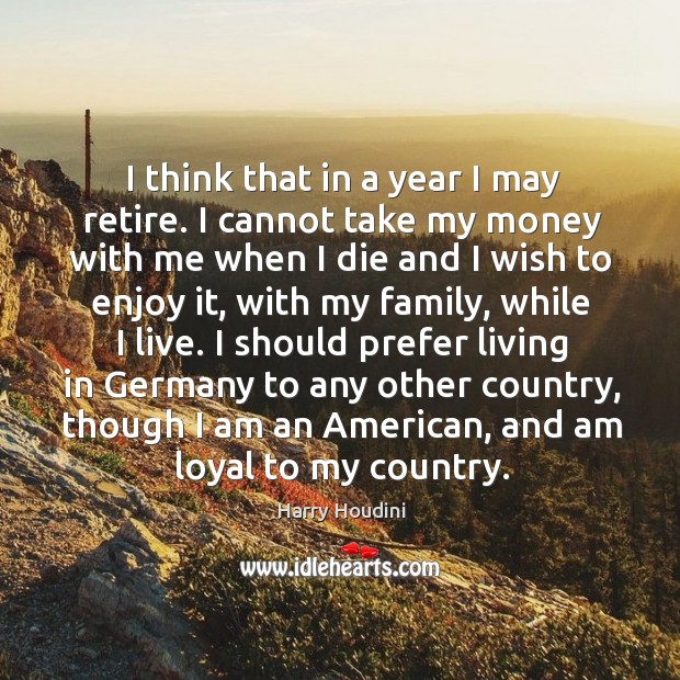 I think that in a year I may retire. I cannot take my money with me when I die and I wish to enjoy it Harry Houdini Picture Quote