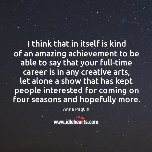 I think that in itself is kind of an amazing achievement to be able to say that your full-time career is in any creative arts Anna Paquin Picture Quote