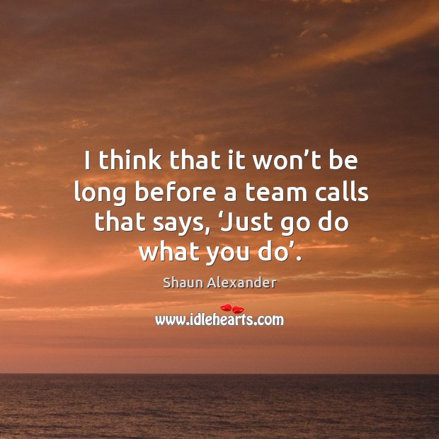 I think that it won’t be long before a team calls that says, ‘just go do what you do’. Image