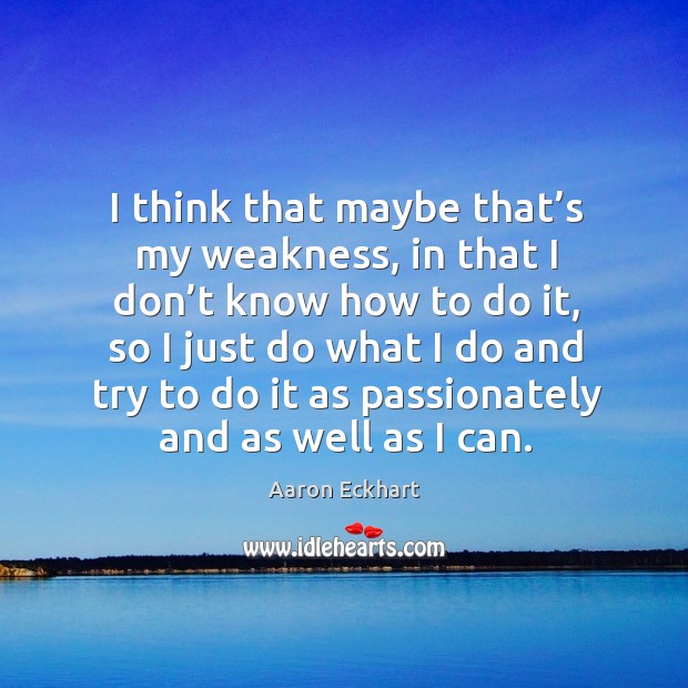 I think that maybe that’s my weakness, in that I don’t know how to do it, so I just do what Aaron Eckhart Picture Quote