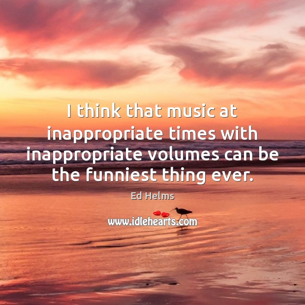 I think that music at inappropriate times with inappropriate volumes can be Ed Helms Picture Quote