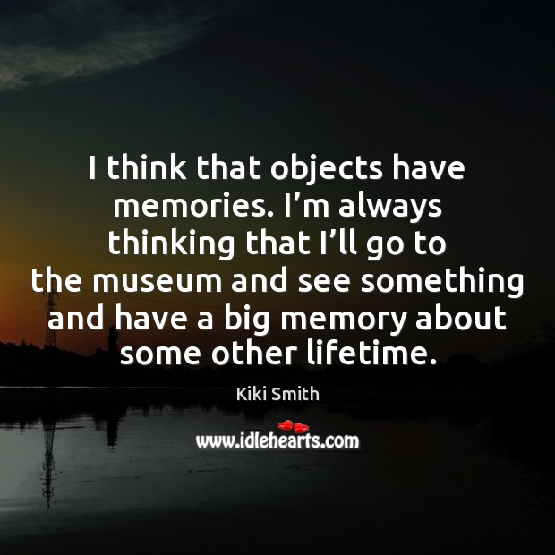 I think that objects have memories. I’m always thinking that I’ Kiki Smith Picture Quote
