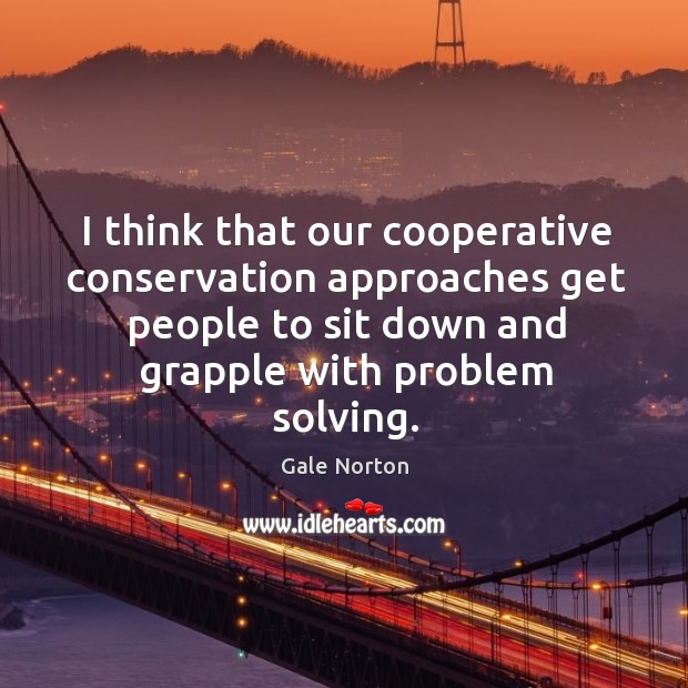 I think that our cooperative conservation approaches get people to sit down and grapple with problem solving. Gale Norton Picture Quote