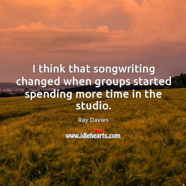 I think that songwriting changed when groups started spending more time in the studio. Ray Davies Picture Quote